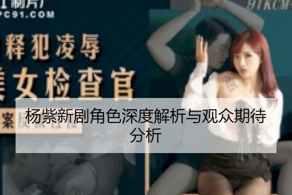 杨紫新剧角色深度解析与观众期待分析